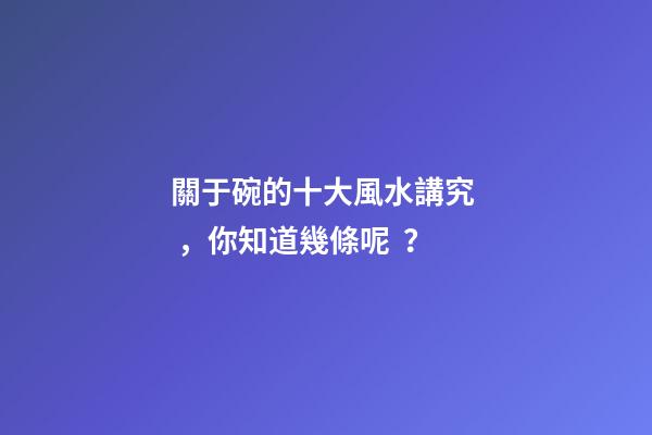 關于碗的十大風水講究，你知道幾條呢？